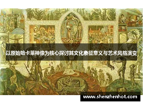 以原始哈卡莱神像为核心探讨其文化象征意义与艺术风格演变